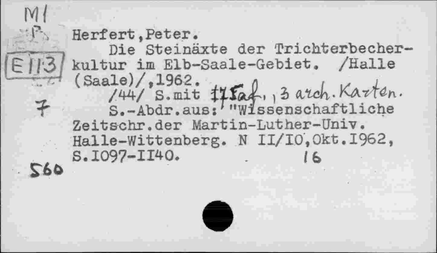 ﻿Ml
Herfert »Peter.
Die Steinäxte der Trichterbecher-
• ||‘3 kultur іш Elb-Saale-Gebiet. /Halle (Saale)/, 1962. л	, z j
_	/44/ S.mit lïIÂf.. } 2)
t	S.-Abdr.auss*"Wissenschaftliche
Zeitschr.der Martin-Luther-Univ.
Halle-Wittenberg. N II/IO,Okt.1962, S.1097-11*0.	16